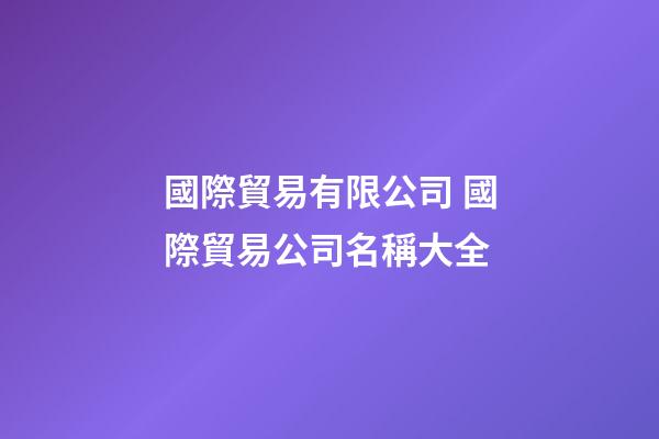 國際貿易有限公司 國際貿易公司名稱大全-第1張-公司起名-玄機派